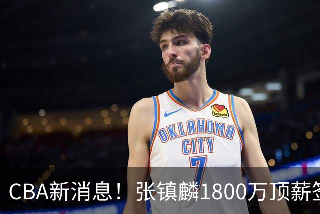 CBA新消息！张镇麟1800万顶薪签约，范子铭主动申请交易加盟劲旅